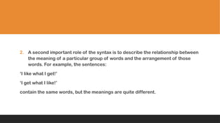 2. A second important role of the syntax is to describe the relationship between
the meaning of a particular group of words and the arrangement of those
words. For example, the sentences:
‘I like what I get!’
‘I get what I like!’
contain the same words, but the meanings are quite different.
 