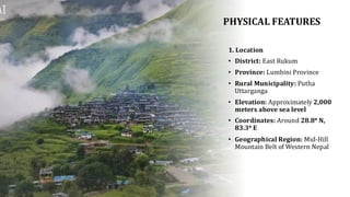 PHYSICAL FEATURES
1. Location
• District: East Rukum
• Province: Lumbini Province
• Rural Municipality: Putha
Uttarganga
• Elevation: Approximately 2,000
meters above sea level
• Coordinates: Around 28.8° N,
83.3° E
• Geographical Region: Mid-Hill
Mountain Belt of Western Nepal
 
