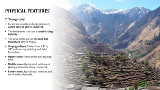PHYSICAL FEATURES
2. Topography
• Lies at an elevation of approximately
2,000 meters above sea level.
• The settlement is set on a south-facing
hillside.
• The area forms part of the mid-hill
mountain belt of Nepal.
• Slope gradient: Varies from 15° to
35°, influencing building and field
formation.
• Upper zone: Forest cover and grazing
land.
• Middle zone: Residential settlement
(compact clusters along contours).
• Lower zone: Agricultural terraces and
small water channels.
 