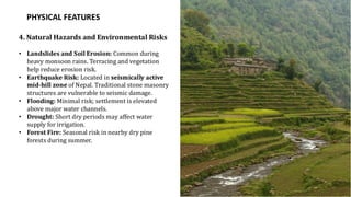 PHYSICAL FEATURES
4. Natural Hazards and Environmental Risks
• Landslides and Soil Erosion: Common during
heavy monsoon rains. Terracing and vegetation
help reduce erosion risk.
• Earthquake Risk: Located in seismically active
mid-hill zone of Nepal. Traditional stone masonry
structures are vulnerable to seismic damage.
• Flooding: Minimal risk; settlement is elevated
above major water channels.
• Drought: Short dry periods may affect water
supply for irrigation.
• Forest Fire: Seasonal risk in nearby dry pine
forests during summer.
 