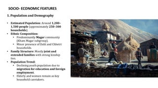 SOCIO- ECONOMIC FEATURES
1. Population and Demography
• Estimated Population: Around 1,200–
1,500 people (approximately 250–300
households).
• Ethnic Composition:
• Predominantly Magar community
(Kham Magar subgroup).
• Minor presence of Dalit and Chhetri
households.
• Family Structure: Mostly joint and
extended families with strong kinship
ties.
• Population Trend:
• Declining youth population due to
migration for education and foreign
employment.
• Elderly and women remain as key
household caretakers.
 