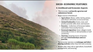 SOCIO- ECONOMIC FEATURES
• The economy is primarily agrarian and
subsistence-based.
• Major sources of livelihood:
• Agriculture: Maize, millet, barley, potato,
and wheat cultivation on terraced land.
• Animal husbandry: Goats, cows, and
poultry provide milk, meat, and manure.
• Forestry : Collection of firewood, fodder,
and timber from nearby forests.
• Seasonal migration: Some villagers work
seasonally in cities or abroad (India or Gulf
countries).
• Tourism: Growing source of income
through Trek homestays and eco-
tourism.
• The economy operates on exchange and labor-
sharing systems rather than full cash economy.
• Women play a key role in agriculture, household
management, and weaving
4. Livelihood and Economic Aspects
 