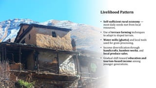 Livelihood Pattern
• Self-sufficient rural economy —
most daily needs met from local
resources.
• Use of terrace farming techniques
to adapt to sloped terrain.
• Water mills (ghatta) and local tools
used for grain processing.
• Income diversification through
handicrafts, bamboo works, and
local produce sales.
• Gradual shift toward education and
tourism-based income among
younger generations.
 