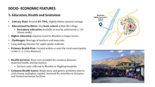 5. Education, Health and Sanitation
• Literacy Rate: Around 65–70%, slightly below national average.
• Educational Facilities: One basic school within the village.
• Secondary education available in nearby settlements (~10–
30min. walk).
• Higher education requires travel to Musikot or larger towns.
• Challenges: Shortage of teachers and materials.
• Long walking distance for upper-grade students.
• Primary Health Post: Located within or near the rural municipality
center (~1–2 hrs distance).
• Health Services: Basic care available for common diseases,
maternal health, andvaccination.
• Serious cases referred to Musikot or Baglung hospitals.
• Common Health Issues: Respiratory and gastric problems (due to
cold climate andindoor smoke), Seasonal flu, waterborne diseases,
and limited sanitation facilities.
SOCIO- ECONOMIC FEATURES
 