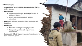 2. Water Supply
• Main Source: Natural spring andstream-fed gravity
water system.
• Distribution:
• Community-managed publictaps located in
differentclusters.
• Water collection tanks built athigher
elevations.
• Usage: For drinking, domesticchores, livestock, and
irrigation.
• Challenges:
• Seasonal shortage duringdry months.
• Long walking distance to tapsfor some
households.
• Community Effort: Regular repairand maintenance by
local wateruser groups.
 