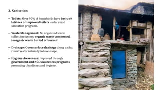 3. Sanitation
• Toilets: Over 90% of households have basic pit
latrines or improved toilets under rural
sanitation programs.
• Waste Management: No organized waste
collection system; organic waste composted,
inorganic waste buried or burned.
• Drainage: Open surface drainage along paths;
runoff water naturally follows slope.
• Hygiene Awareness: Improved through
government and NGO awareness programs
promoting cleanliness and hygiene.
 