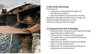 4. Electricity and Energy
Power Source:
• Connected to national grid through rural
electrification program.
• Some households use solar panels as backup.
Reliability: Generally available, but low voltage and
frequent outages during rain or winter.
Alternative Energy: Firewood, biogas
5. Communication and Technology
• Mobile Network: Coverage by NTC and Ncell, though
signal fluctuates in hilly terrain.
• Internet Access: Limited; some households
use mobile data or community Wi-Fi hotspotat
school or ward office.
• Postal Services: Handled through municipality
office or nearby market center.
• Digital Literacy: Growing among youth due to
smartphone use and education.
 