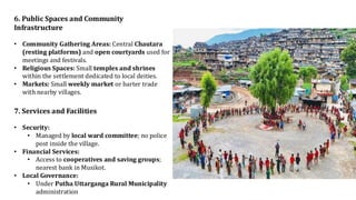6. Public Spaces and Community
Infrastructure
• Community Gathering Areas: Central Chautara
(resting platforms) and open courtyards used for
meetings and festivals.
• Religious Spaces: Small temples and shrines
within the settlement dedicated to local deities.
• Markets: Small weekly market or barter trade
with nearby villages.
7. Services and Facilities
• Security:
• Managed by local ward committee; no police
post inside the village.
• Financial Services:
• Access to cooperatives and saving groups;
nearest bank in Musikot.
• Local Governance:
• Under Putha Uttarganga Rural Municipality
administration
 