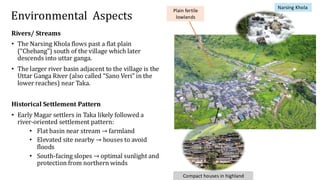 Environmental Aspects
Compact houses in highland
Plain fertile
lowlands
Narsing Khola
Rivers/ Streams
• The Narsing Khola flows past a flat plain
(“Chebang”) south of the village which later
descends into uttar ganga.
• The larger river basin adjacent to the village is the
Uttar Ganga River (also called “Sano Veri” in the
lower reaches) near Taka.
Historical Settlement Pattern
• Early Magar settlers in Taka likely followed a
river-oriented settlement pattern:
• Flat basin near stream → farmland
• Elevated site nearby → houses to avoid
floods
• South-facing slopes → optimal sunlight and
protection from northern winds
 