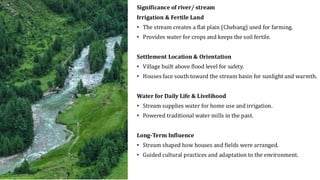 Significance of river/ stream
Irrigation & Fertile Land
• The stream creates a flat plain (Chebang) used for farming.
• Provides water for crops and keeps the soil fertile.
Settlement Location & Orientation
• Village built above flood level for safety.
• Houses face south toward the stream basin for sunlight and warmth.
Water for Daily Life & Livelihood
• Stream supplies water for home use and irrigation.
• Powered traditional water mills in the past.
Long-Term Influence
• Stream shaped how houses and fields were arranged.
• Guided cultural practices and adaptation to the environment.
 