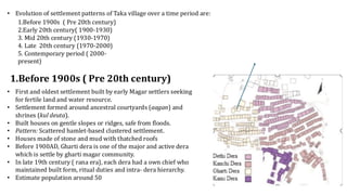 • Evolution of settlement patterns of Taka village over a time period are:
1.Before 1900s ( Pre 20th century)
2.Early 20th century( 1900-1930)
3. Mid 20th century (1930-1970)
4. Late 20th century (1970-2000)
5. Contemporary period ( 2000-
present)
• First and oldest settlement built by early Magar settlers seeking
for fertile land and water resource.
• Settlement formed around ancestral courtyards (aagan) and
shrines (kul deuta).
• Built houses on gentle slopes or ridges, safe from floods.
• Pattern: Scattered hamlet-based clustered settlement.
• Houses made of stone and mud with thatched roofs
• Before 1900AD, Gharti dera is one of the major and active dera
which is settle by gharti magar community.
• In late 19th century ( rana era), each dera had a own chief who
maintained built form, ritual duties and intra- dera hierarchy.
• Estimate population around 50
1.Before 1900s ( Pre 20th century)
 
