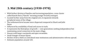 3. Mid 20th century (1930-1970)
• With further division of families and increasing population, a new cluster
called Kanchi Dera (“Kanchi” meaning younger branch) emerged.​
• Located further away from the original core, it expansion towards
peripheral zones of the village.​
• The settlement form became more dispersed compared to Gharti and Jethi
Deras​
• Influenced by availability of land and access to trails.
• It represents the third phase of growth — new generations seeking independence but
maintaining social connection to the main village.
• Houses with larger courtyards and open verandahs.
• Small changes in house layout.
• Decline of dera chiefs as centralized state institutions and administrative reforms spread.
• Estimate population around 120.
 