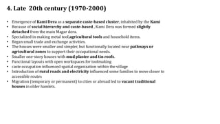 4. Late 20th century (1970-2000)
• Emergence of Kami Dera as a separate caste-based cluster, inhabited by the Kami
• Because of social hierarchy and caste-based , Kami Dera was formed slightly
detached from the main Magar dera.
• Specialized in making metal tool,agricultural tools and household items.
• Began small trade and exchange activities.
• The houses were smaller and simpler, but functionally located near pathways or
agricultural zones to support their occupational needs.
• Smaller one-story houses with mud plaster and tin roofs.
• Functional layouts with open workspaces for toolmaking
• caste occupation influenced spatial organization within the village
• Introduction of rural roads and electricity influenced some families to move closer to
accessible routes
• Migration (temporary or permanent) to cities or abroad led to vacant traditional
houses in older hamlets.
 