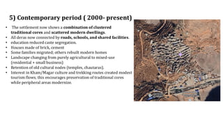 5) Contemporary period ( 2000- present)
• The settlement now shows a combination of clustered
traditional cores and scattered modern dwellings.
• All deras now connected by roads, schools, and shared facilities.
• education reduced caste segregation.
• Houses made of brick, cement
• Some families migrated; others rebuilt modern homes
• Landscape changing from purely agricultural to mixed-use
(residential + small business)
• Retention of old cultural nodes (temples, chautaras).
• Interest in Kham/Magar culture and trekking routes created modest
tourism flows; this encourages preservation of traditional cores
while peripheral areas modernize.
 