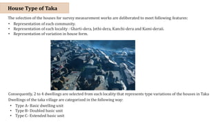 The selection of the houses for survey measurement works are deliberated to meet following features:
• Representation of each community.
• Representation of each locality : Gharti-dera, Jethi-dera, Kanchi-dera and Kami-deraii.
• Representation of variation in house form.
Consequently, 2 to 4 dwellings are selected from each locality that represents type variations of the houses in Taka
Dwellings of the taka village are categorized in the following way:
• Type A- Basic dwelling unit
• Type B- Doubled basic unit
• Type C- Extended basic unit
House Type of Taka
 