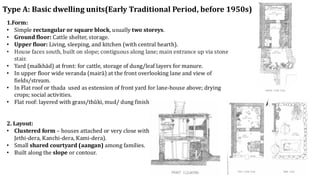 Type A: Basic dwelling units(Early Traditional Period, before 1950s)
1.Form:
• Simple rectangular or square block, usually two storeys.
• Ground floor: Cattle shelter, storage.
• Upper floor: Living, sleeping, and kitchen (with central hearth).
• House faces south, built on slope; contiguous along lane; main entrance up via stone
stair.
• Yard (malkhād) at front: for cattle, storage of dung/leaf layers for manure.
• In upper floor wide veranda (mairā) at the front overlooking lane and view of
fields/stream.
• In Flat roof or thada used as extension of front yard for lane-house above; drying
crops; social activities.
• Flat roof: layered with grass/thŭki, mud/ dung finish; water drains toward front
2. Layout:
• Clustered form – houses attached or very close within same dera (Gharti-dera,
Jethi-dera, Kanchi-dera, Kami-dera).
• Small shared courtyard (aangan) among families.
• Built along the slope or contour.
 