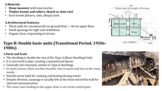 3.Material:
• Stone masonry with mud mortar.
• Timber beams and rafters, thatch or slate roof.
• local woods (khasru, salla, dhupi) used.
4.Architectural Features:
• Thick walls for insulation.60 cm ground floor, ~ 40 cm upper floor.
• Small openings for light and ventilation.
• Organic form, responding to terrain.
Type B: Double basic units (Transitional Period, 1950s–
1980s)
1.Form and Scale
• The dwelling is double the size of the Type A (Basic Dwelling Unit).
• It is mirrored in plan, creating a symmetrical layout.
• Generally two-storeyed, similar to Type A dwellings.
• In such a house, there are four hearths, two in mairā and two in the room
inside.
• Hearths serve both for cooking and heating during winter
• Despite division, a passage is usually left at the front end of this wall for
internal communication.
• The stone stair leading to the upper door is set at the central part.
 