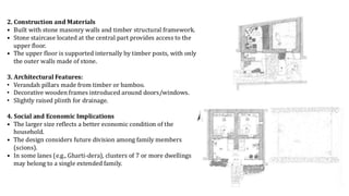 2. Construction and Materials
• Built with stone masonry walls and timber structural framework.
• Stone staircase located at the central part provides access to the
upper floor.
• The upper floor is supported internally by timber posts, with only
the outer walls made of stone.
3. Architectural Features:
• Verandah pillars made from timber or bamboo.
• Decorative wooden frames introduced around doors/windows.
• Slightly raised plinth for drainage.
4. Social and Economic Implications
• The larger size reflects a better economic condition of the
household.
• The design considers future division among family members
(scions).
• In some lanes (e.g., Gharti-dera), clusters of 7 or more dwellings
may belong to a single extended family.
 