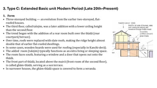 1. Form
• Three-storeyed building — an evolution from the earlier two-storeyed, flat-
roofed houses.
• The third floor, called talejim, was a later addition with a lower ceiling height
than the second floor.
• The trend began with the addition of a rear room built over the thādā (rear
courtyard/terrace).
• Over time, roofs were replaced with slate roofs, making the ridge height almost
double that of earlier flat-roofed dwellings.
• In some cases, wooden boards were used for roofing (especially in Kanchi-derā).
• The added room (talejim) typically functions as an extra living or sleeping space.
• The room faces south, featuring a window and a door that opens out onto the
thādā.
• The front part of thādā, located above the mairā (front room of the second floor),
is called ghām-thādā, serving as a sun terrace.
• In narrower houses, the ghām-thādā space is covered to form a veranda.
3. Type C: Extended Basic unit Modern Period (Late 20th–Present)
 
