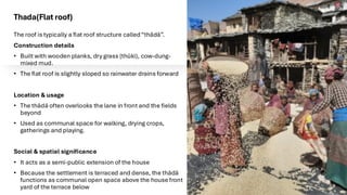 Thada(Flat roof)
The roof is typically a flat roof structure called“thādā”.
Construction details
• Built with wooden planks, dry grass (thŭki), cow-dung-
mixed mud.
• The flat roof is slightly sloped so rainwater drains forward
Location & usage
• The thādā often overlooks the lane in front and the fields
beyond
• Used as communal space for walking, drying crops,
gatherings and playing.
Social & spatial significance
• It acts as a semi-public extension of the house
• Because the settlement is terraced and dense, the thādā
functions as communal open space above the house front
yard of the terrace below
 
