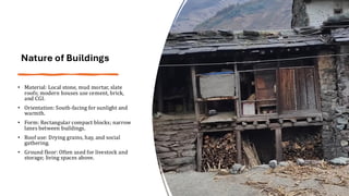 Nature of Buildings
• Material: Local stone, mud mortar, slate
roofs; modern houses use cement, brick,
and CGI.
• Orientation: South-facing for sunlight and
warmth.
• Form: Rectangular compact blocks; narrow
lanes between buildings.
• Roof use: Drying grains, hay, and social
gathering.
• Ground floor: Often used for livestock and
storage; living spaces above.
 