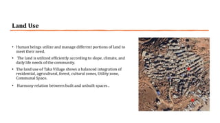 Land Use
• Human beings utilize and manage different portions of land to
meet their need.
• The land is utilized efficiently according to slope, climate, and
daily life needs of the community.
• The land use of Taka Village shows a balanced integration of
residential, agricultural, forest, cultural zones, Utility zone,
Communal Space.
• Harmony relation between built and unbuilt spaces .
 
