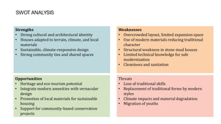 SWOT ANALYSIS
Strengths
• Strong cultural and architectural identity
• Houses adapted to terrain, climate, and local
materials
• Sustainable, climate-responsive design
• Strong community ties and shared spaces
Weaknesses
• Overcrowded layout, limited expansion space
• Use of modern materials reducing traditional
character
• Structural weakness in stone-mud houses
• Limited technical knowledge for safe
modernization
• Cleaniness and sanitation
Opportunities
• Heritage and eco-tourism potential
• Integrate modern amenities with vernacular
design
• Promotion of local materials for sustainable
housing
• Support for community-based conservation
projects
Threats
• Loss of traditional skills
• Replacement of traditional forms by modern
styles
• Climate impacts and material degradation
• Migration of youths
 