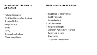 FACTORS AFFECTING START OF
SETTLEMENT
• Natural Resources
• Fertility of land and Agriculture
• Streets/ Nodes
• Neighborhood
• Trade
• Safety
• Socio-cultural values
• Climatic condition
RURAL SETTLEMENT RESILIENCE
• Adaptation to Environment
• Healthy lifestyle
• Cultural values
• Social Practices
• Religious concepts
• Economy- Agriculture, Tourism
• Ownership of Land
• Governance
• People-Place connection
 
