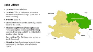 Taka Village
• Location: Eastern Rukum
• Location: Taka is 100 m east above the
narrow basin of Uttar-Ganga (Sano Veri in
lower reaches).
• Altitude: 2200 m.
• Orientation: Faces the Kharimbang stream
basin to the south.
• Kharimbang Stream (Narsing Khola):
Flows past a plain terrain called Chebang
(approx. 1 km long and 300 m wide) before
meeting Uttar-Ganga.
• Current Use: The flat basin now serves as
fertile farmland.
• Historical Use: Functioned as an airplane
landing strip for about a decade in the
2030s
 