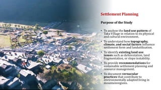 Settlement Planning
• To analyze the land use pattern of
Taka Village in relation to its physical
and cultural environment.
• To understand how topography,
climate, and social factors influence
settlement form and landutilization.
• To identify existing land use
issues such as deforestation, land
fragmentation, or slope instability.
• To provide recommendations for
sustainable settlement planning and
resource management.
• To document vernacular
practices that contribute to
environmentally adapted living in
mountainregions.
Purpose of the Study
 