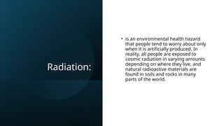Radiation:
• is an environmental health hazard
that people tend to worry about only
when it is artificially produced. In
reality, all people are exposed to
cosmic radiation in varying amounts
depending on where they live, and
natural radioactive materials are
found in soils and rocks in many
parts of the world.
 