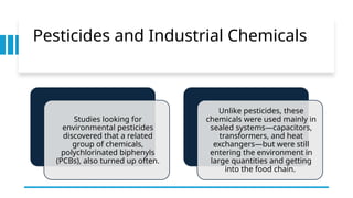 Pesticides and Industrial Chemicals
Studies looking for
environmental pesticides
discovered that a related
group of chemicals,
polychlorinated biphenyls
(PCBs), also turned up often.
Unlike pesticides, these
chemicals were used mainly in
sealed systems—capacitors,
transformers, and heat
exchangers—but were still
entering the environment in
large quantities and getting
into the food chain.
 