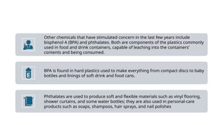 Other chemicals that have stimulated concern in the last few years include
bisphenol A (BPA) and phthalates. Both are components of the plastics commonly
used in food and drink containers, capable of leaching into the containers’
contents and being consumed.
BPA is found in hard plastics used to make everything from compact discs to baby
bottles and linings of soft drink and food cans.
Phthalates are used to produce soft and flexible materials such as vinyl flooring,
shower curtains, and some water bottles; they are also used in personal-care
products such as soaps, shampoos, hair sprays, and nail polishes
 