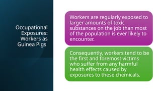 Occupational
Exposures:
Workers as
Guinea Pigs
Workers are regularly exposed to
larger amounts of toxic
substances on the job than most
of the population is ever likely to
encounter.
Consequently, workers tend to be
the first and foremost victims
who suffer from any harmful
health effects caused by
exposures to these chemicals.
 