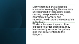 Many chemicals that all people
encounter in everyday life may have
unrecognized effects at low doses,
causing unexplained cancer,
neurologic disorders, and
reproductive disorders in susceptible
individuals.
Workers, because they are often
exposed to larger quantities, may
inadvertently serve as the guinea
pigs that call attention to the
dangers.
 