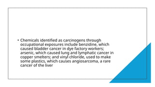 • Chemicals identified as carcinogens through
occupational exposures include benzidine, which
caused bladder cancer in dye factory workers;
arsenic, which caused lung and lymphatic cancer in
copper smelters; and vinyl chloride, used to make
some plastics, which causes angiosarcoma, a rare
cancer of the liver
 