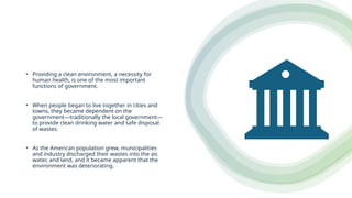 • Providing a clean environment, a necessity for
human health, is one of the most important
functions of government.
• When people began to live together in cities and
towns, they became dependent on the
government—traditionally the local government—
to provide clean drinking water and safe disposal
of wastes.
• As the American population grew, municipalities
and industry discharged their wastes into the air,
water, and land, and it became apparent that the
environment was deteriorating.
 