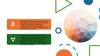 Identification of hazards is an important
first step in creating a safe environment.
While environmental health has
traditionally focused on microbial
pathogens, many other phenomena can
threaten human health.
Radiation, both natural and human-
made, can be highly dangerous to living
organisms, something that was not
recognized when x-rays were first
discovered. Many metals and minerals,
including lead, mercury, and asbestos,
are toxic to humans
 