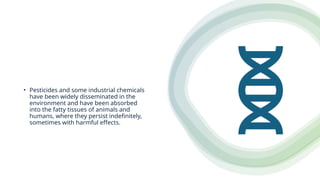 • Pesticides and some industrial chemicals
have been widely disseminated in the
environment and have been absorbed
into the fatty tissues of animals and
humans, where they persist indefinitely,
sometimes with harmful effects.
 