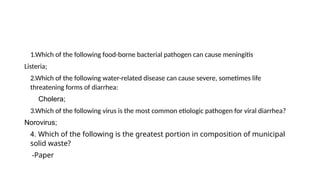1.Which of the following food-borne bacterial pathogen can cause meningitis
Listeria;
2.Which of the following water-related disease can cause severe, sometimes life
threatening forms of diarrhea:
Cholera;
3.Which of the following virus is the most common etiologic pathogen for viral diarrhea?
Norovirus;
4. Which of the following is the greatest portion in composition of municipal
solid waste?
-Paper
 