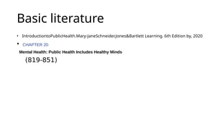Basic literature
• IntroductiontoPublicHealth.Mary-JaneSchneider.Jones&Bartlett Learning. 6th Edition by, 2020
• CHAPTER 20
Mental Health: Public Health Includes Healthy Minds
(819-851)
 