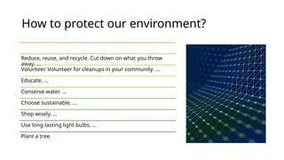 How to protect our environment?
Reduce, reuse, and recycle. Cut down on what you throw
away. ...
Volunteer. Volunteer for cleanups in your community. ...
Educate. ...
Conserve water. ...
Choose sustainable. ...
Shop wisely. ...
Use long-lasting light bulbs. ...
Plant a tree.
 