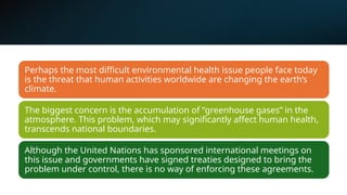 Perhaps the most difficult environmental health issue people face today
is the threat that human activities worldwide are changing the earth’s
climate.
The biggest concern is the accumulation of “greenhouse gases” in the
atmosphere. This problem, which may significantly affect human health,
transcends national boundaries.
Although the United Nations has sponsored international meetings on
this issue and governments have signed treaties designed to bring the
problem under control, there is no way of enforcing these agreements.
 