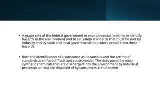 • A major role of the federal government in environmental health is to identify
hazards in the environment and to set safety standards that must be met by
industry and by state and local governments to protect people from these
hazards.
• Both the identification of a substance as hazardous and the setting of
standards are often difficult and controversial. The risks posed by most
synthetic chemicals that are discharged into the environment by industrial
processes or that are disposed of by consumers are unknown
 