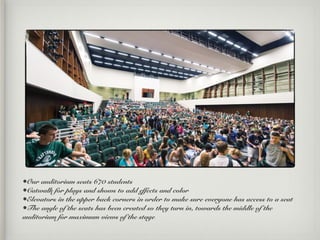 •Our auditorium seats 670 students
•Catwalk for plays and shows to add effects and color
•Elevators in the upper back corners in order to make sure everyone has access to a seat
•The angle of the seats has been created so they turn in, towards the middle of the
auditorium for maximum views of the stage
 