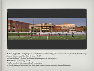 • Two turf fields- multipurpose main field which provides for soccer/ lacrosse/ football/ field hockey,
then we have a multipurpose practice field
• Baseball and Softball fields are continuing to be set in place
• Rubbery, cushioning track
• Also shotput/ discus/ javelin throwing pits
• In the front of the school we have four tennis courts and two basketball courts
 