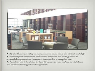 • Big size library providing as many resources as we can to our students and staff
• Calm and quiet environment with several computers and racks of books to
accomplish assignments or to complete homework in a stress free zone
• A computer lab is located in the back for classes to come and use our databases
and work on class projects and assignments
 