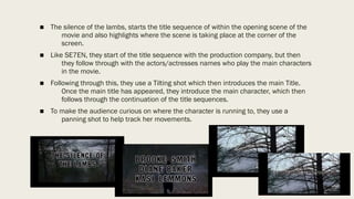■ The silence of the lambs, starts the title sequence of within the opening scene of the
movie and also highlights where the scene is taking place at the corner of the
screen.
■ Like SE7EN, they start of the title sequence with the production company, but then
they follow through with the actors/actresses names who play the main characters
in the movie.
■ Following through this, they use a Tilting shot which then introduces the main Title.
Once the main title has appeared, they introduce the main character, which then
follows through the continuation of the title sequences.
■ To make the audience curious on where the character is running to, they use a
panning shot to help track her movements.
 