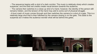 - The sequence begins with a shot of a dark corridor. The music is relatively sharp which creates
suspense, and the bold red credits create visual tension towards the audience.
- The camera then switches to a close up shot of a hand, however, the identity of the person still
remains hidden, and the tension of the hand may add to some sort of physical struggle.
- A loud crash of music comes through and then switches the camera to a shot of a gate. This is a
relatively large shot that is then followed by the camera closing in on the gate. This adds to the
suspense as it makes the audience wonder what will be behind the gates.
 
