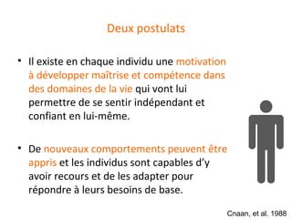 Deux postulats

• Il existe en chaque individu une motivation
  à développer maîtrise et compétence dans
  des domaines de la vie qui vont lui
  permettre de se sentir indépendant et
  confiant en lui-même.

• De nouveaux comportements peuvent être
  appris et les individus sont capables d’y
  avoir recours et de les adapter pour
  répondre à leurs besoins de base.

                                                Cnaan, et al. 1988
 